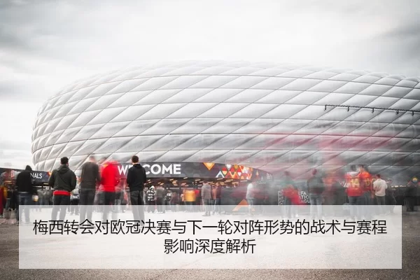 梅西转会对欧冠决赛与下一轮对阵形势的战术与赛程影响深度解析